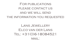 For publications
please contact us 
and we will send 
the information you requested 

Lans Jewellery
Elco van der Lans
Tel: +31(0)6-18084521
mail: 
info@lans-jewellery.nl
